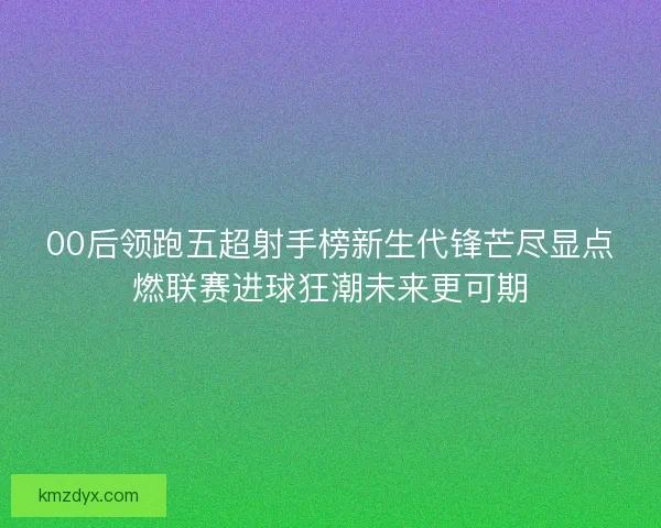 00后领跑五超射手榜新生代锋芒尽显点燃联赛进球狂潮未来更可期