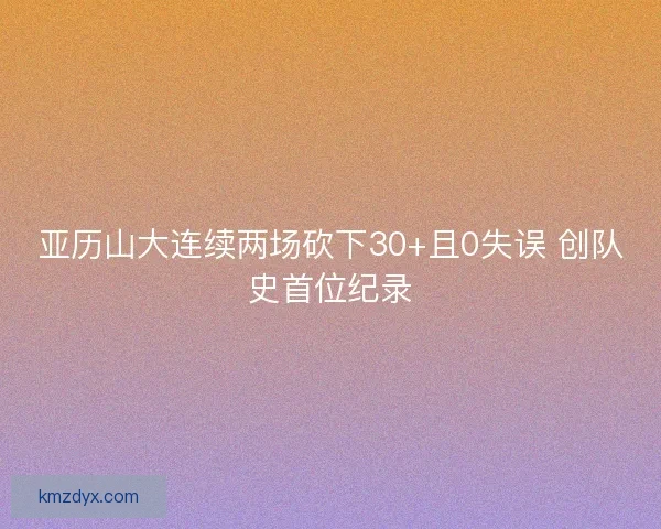 亚历山大连续两场砍下30+且0失误 创队史首位纪录
