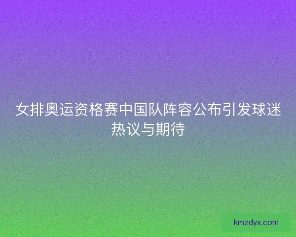 女排奥运资格赛中国队阵容公布引发球迷热议与期待